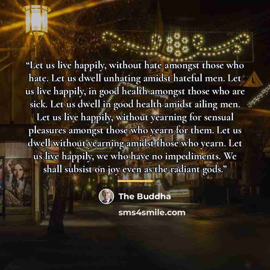 “Let us live happily, without hate amongst those who hate. Let us dwell unhating amidst hateful men. Let us live happily, in good health amongst those who are sick. Let us dwell in good health amidst ailing men. Let us live happily, without yearning for sensual pleasures amongst those who yearn for…” quote by The Buddha