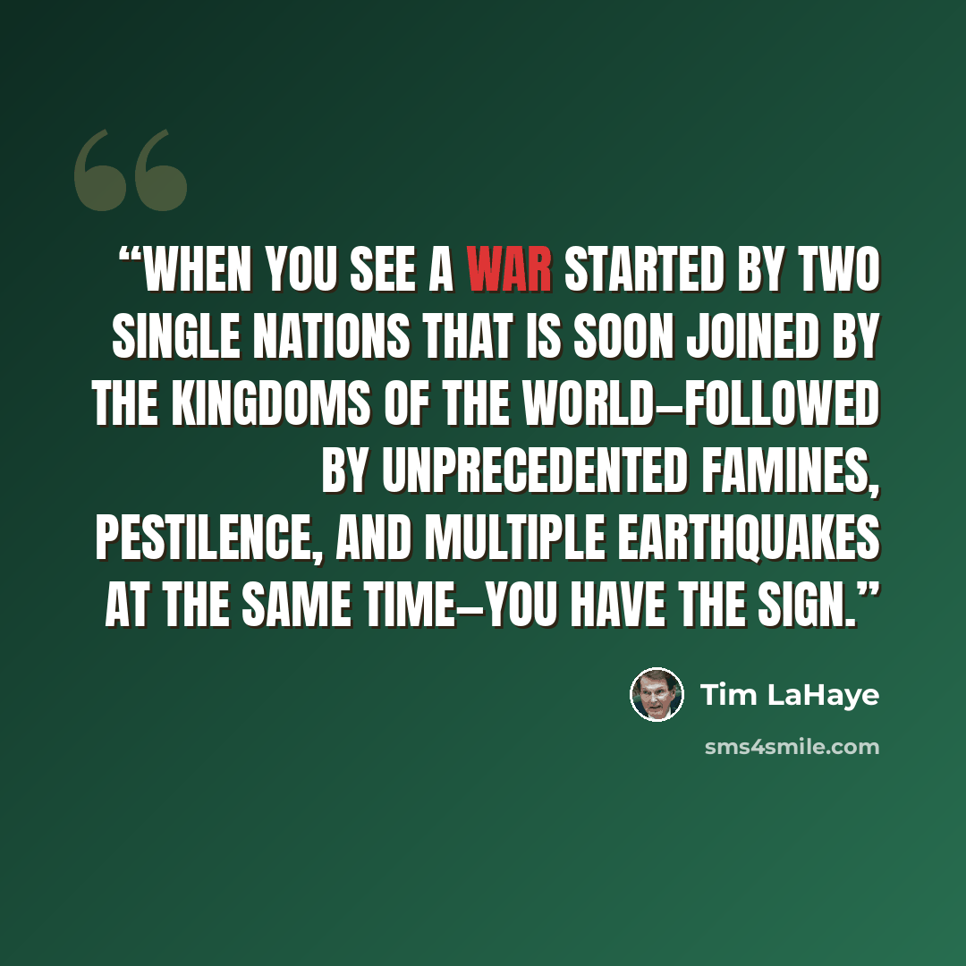 “When you see a war started by two single nations that is soon joined by the kingdoms of the world—followed by unprecedented famines, pestilence, and multiple earthquakes at the same time—you have the sign.” quote by Tim LaHaye