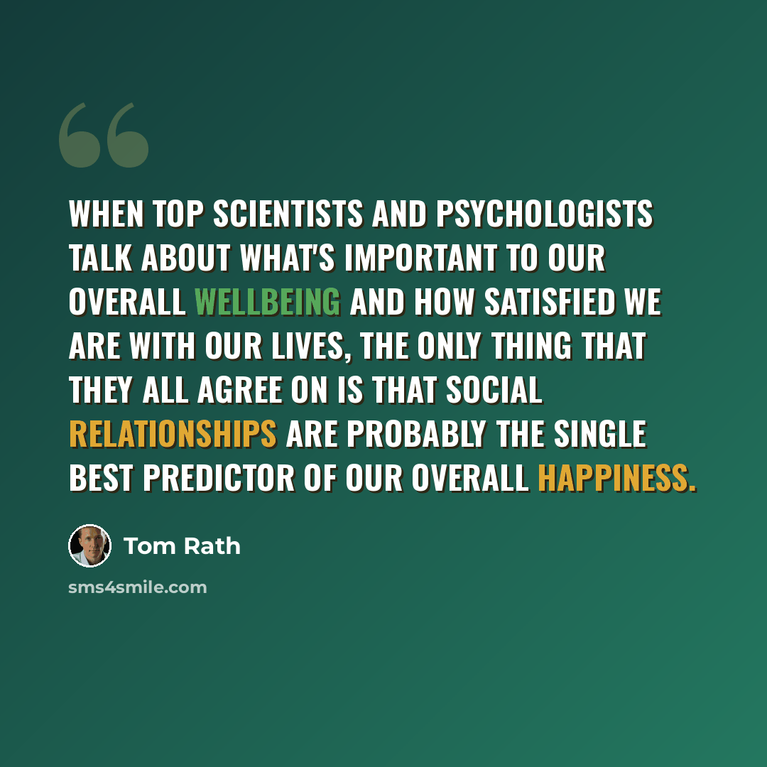 “When top scientists and psychologists talk about what's important to our overall wellbeing and how satisfied we are with our lives, the only thing that they all agree on is that social relationships are probably the single best predictor of our overall happiness.” quote by Tom Rath