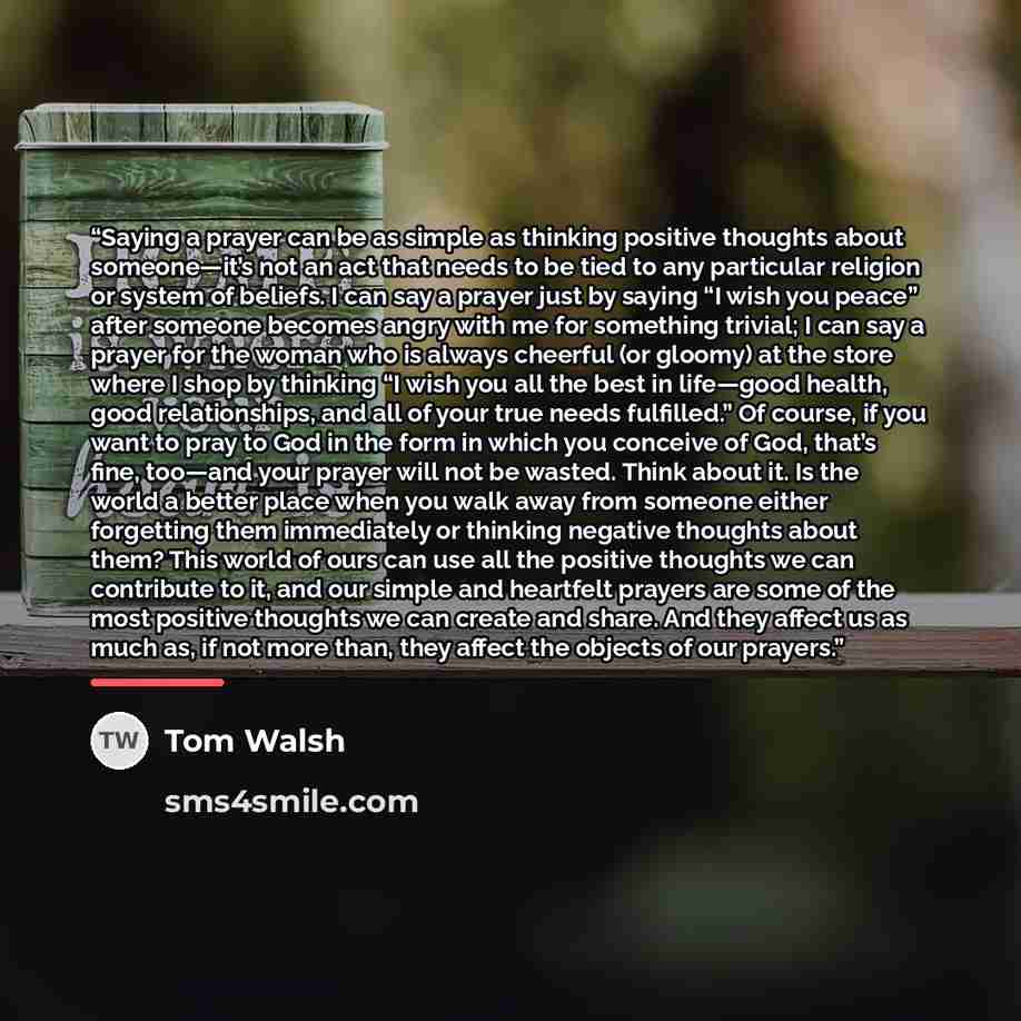 “Saying a prayer can be as simple as thinking positive thoughts about someone—it’s not an act that needs to be tied to any particular religion or system of beliefs. I can say a prayer just by saying “I wish you peace” after someone becomes angry with me for something trivial; I can say a prayer for…” quote by Tom Walsh