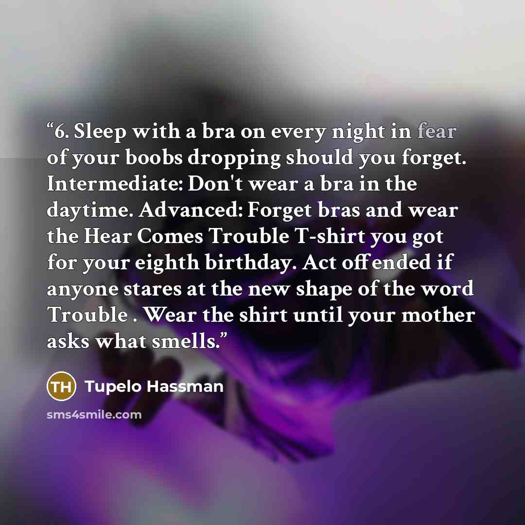 “6. Sleep with a bra on every night in fear of your boobs dropping should you forget. Intermediate: Don't wear a bra in the daytime. Advanced: Forget bras and wear the Hear Comes Trouble T-shirt you got for your eighth birthday. Act offended if anyone stares at the new shape of the word Trouble…” quote by Tupelo Hassman
