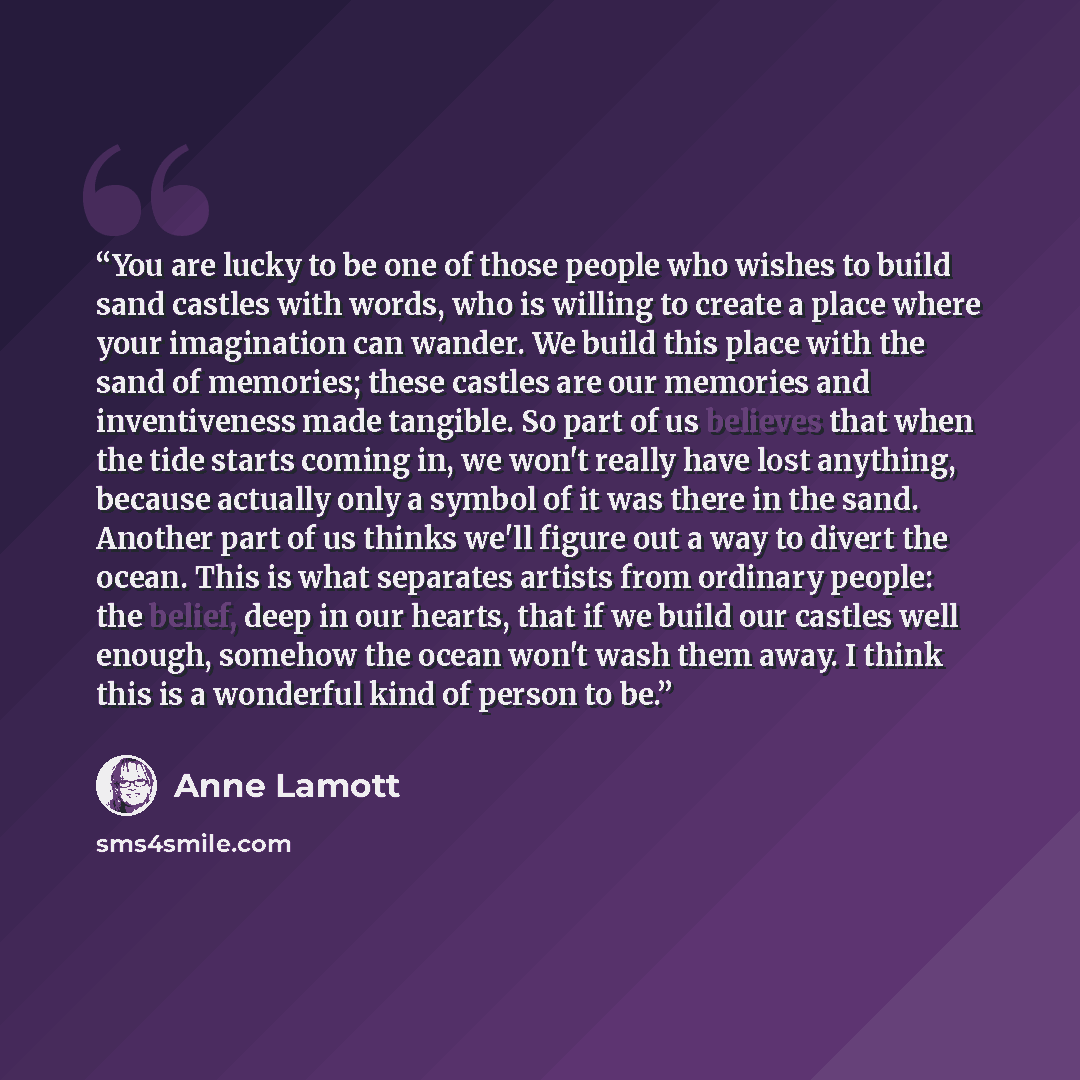 “You are lucky to be one of those people who wishes to build sand castles with words, who is willing to create a place where your imagination can wander. We build this place with the sand of memories; these castles are our memories and inventiveness made tangible. So part of us believes that when…” quote by Anne Lamott