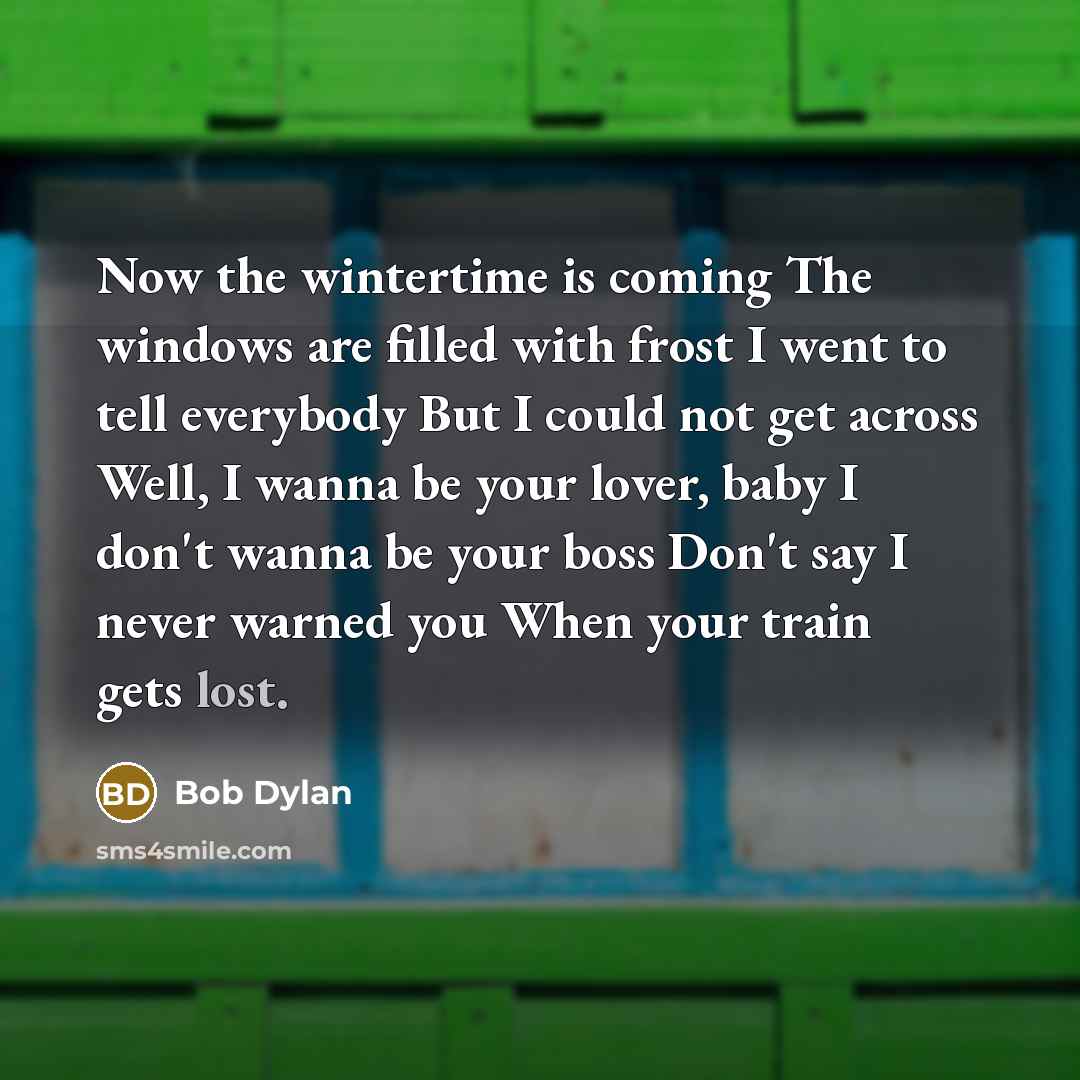 “Now the wintertime is coming The windows are filled with frost I went to tell everybody But I could not get across Well, I wanna be your lover, baby I don't wanna be your boss Don't say I never warned you When your train gets lost.” quote by Bob Dylan
