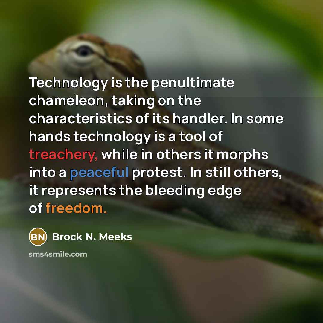 “Technology is the penultimate chameleon, taking on the characteristics of its handler. In some hands technology is a tool of treachery, while in others it morphs into a peaceful protest. In still others, it represents the bleeding edge of freedom.” quote by Brock N. Meeks