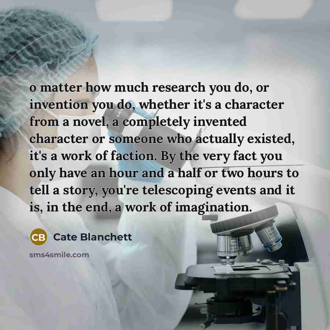 “o matter how much research you do, or invention you do, whether it's a character from a novel, a completely invented character or someone who actually existed, it's a work of faction. By the very fact you only have an hour and a half or two hours to tell a story, you're telescoping events and it…” quote by Cate Blanchett