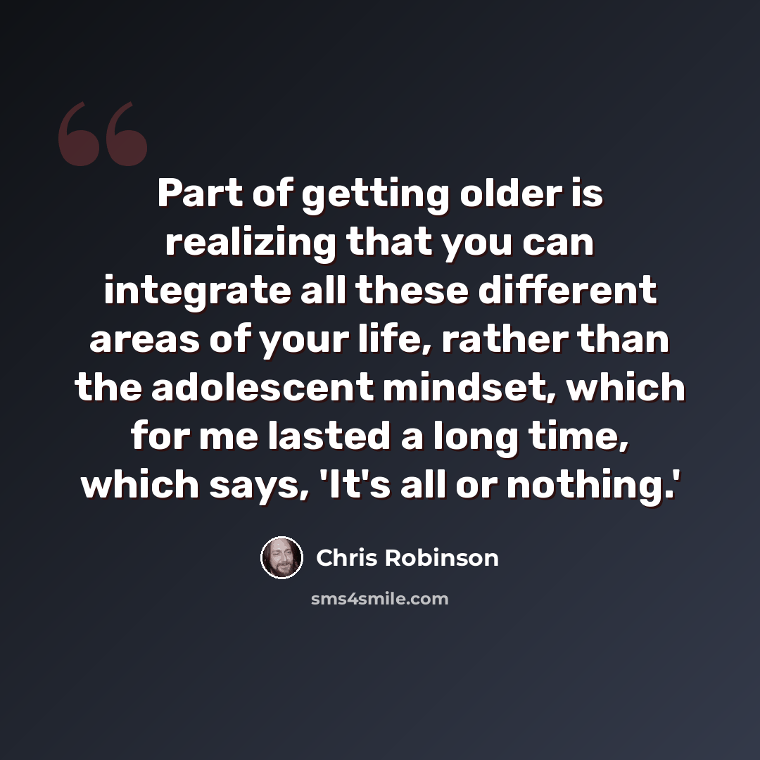 “Part of getting older is realizing that you can integrate all these different areas of your life, rather than the adolescent mindset, which for me lasted a long time, which says, 'It's all or nothing.'” quote by Chris Robinson