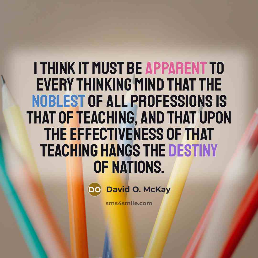 “I think it must be apparent to every thinking mind that the noblest of all professions is that of teaching, and that upon the effectiveness of that teaching hangs the destiny of nations.” quote by David O. McKay