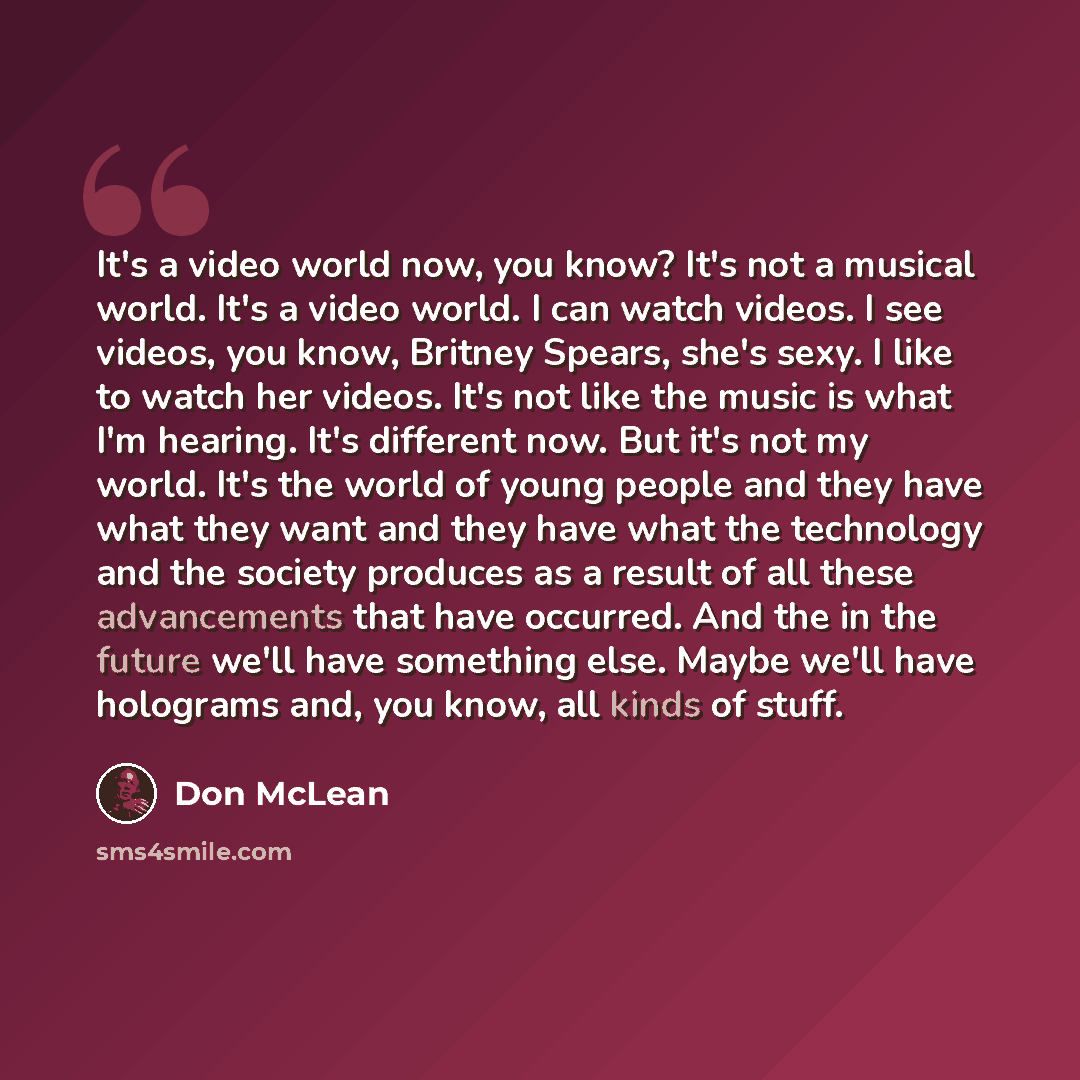 “It's a video world now, you know? It's not a musical world. It's a video world. I can watch videos. I see videos, you know, Britney Spears, she's sexy. I like to watch her videos. It's not like the music is what I'm hearing. It's different now. But it's not my world. It's the world of young people…” quote by Don McLean