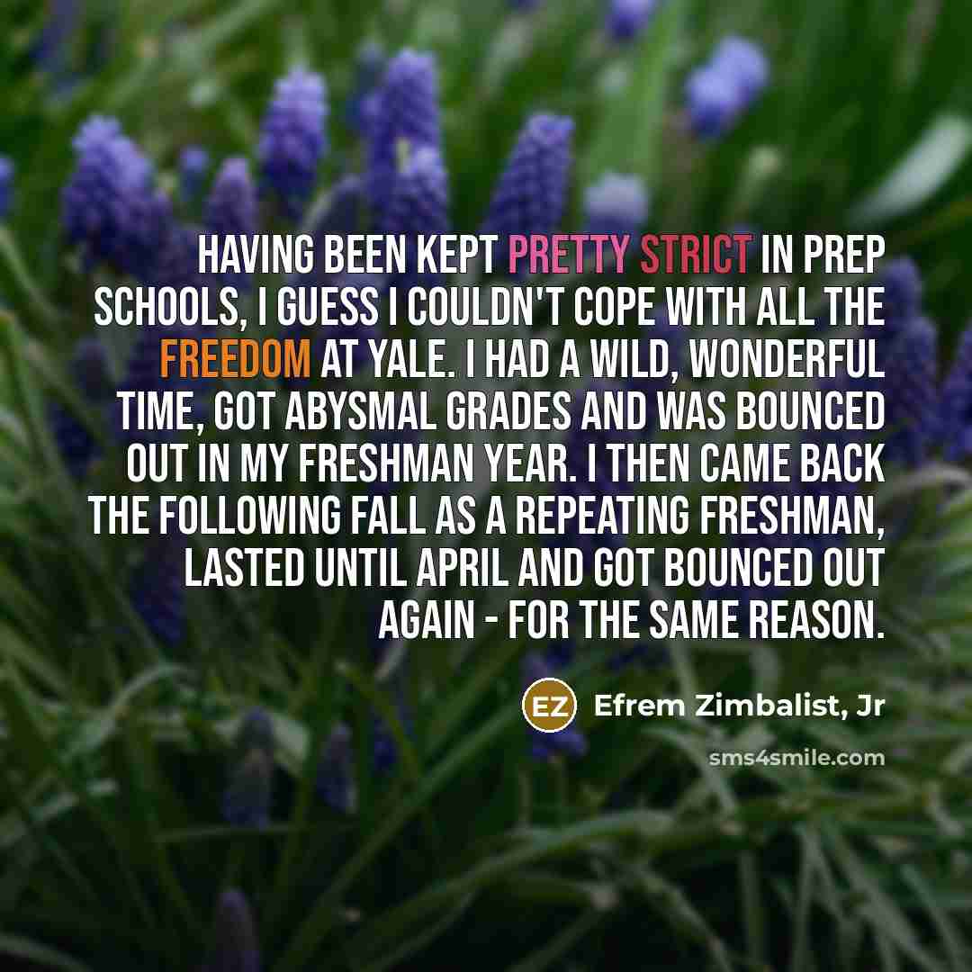 “Having been kept pretty strict in prep schools, I guess I couldn't cope with all the freedom at Yale. I had a wild, wonderful time, got abysmal grades and was bounced out in my freshman year. I then came back the following fall as a repeating freshman, lasted until April and got bounced out again…” quote by Efrem Zimbalist, Jr