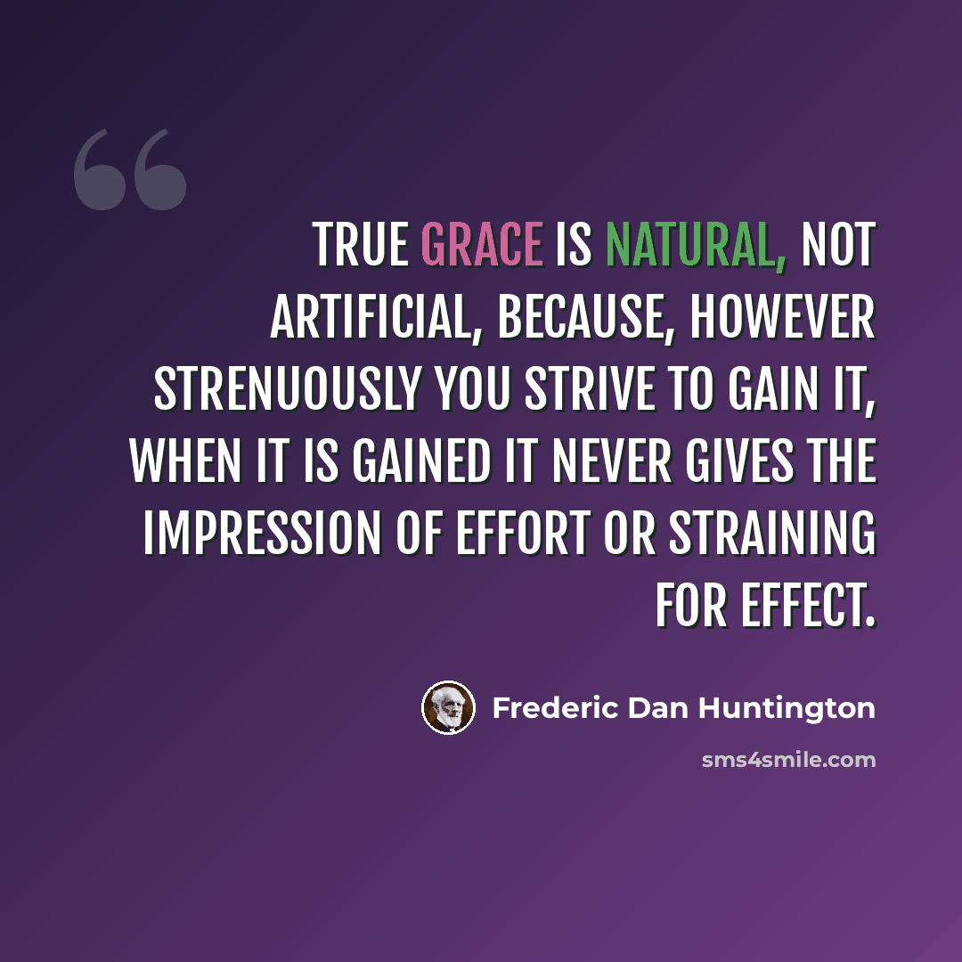 “True grace is natural, not artificial, because, however strenuously you strive to gain it, when it is gained it never gives the impression of effort or straining for effect.” quote by Frederic Dan Huntington