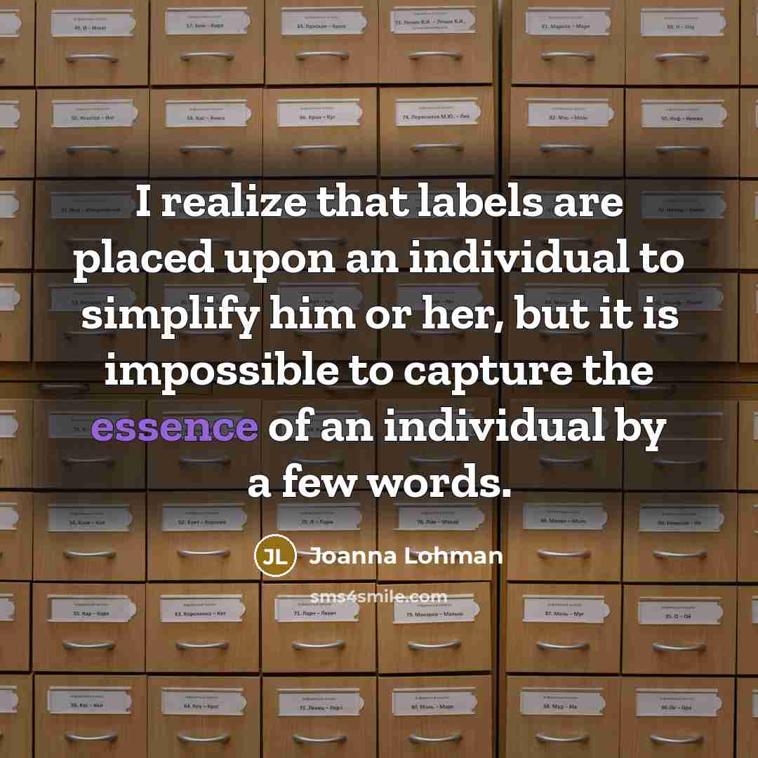 “I realize that labels are placed upon an individual to simplify him or her, but it is impossible to capture the essence of an individual by a few words.” quote by Joanna Lohman