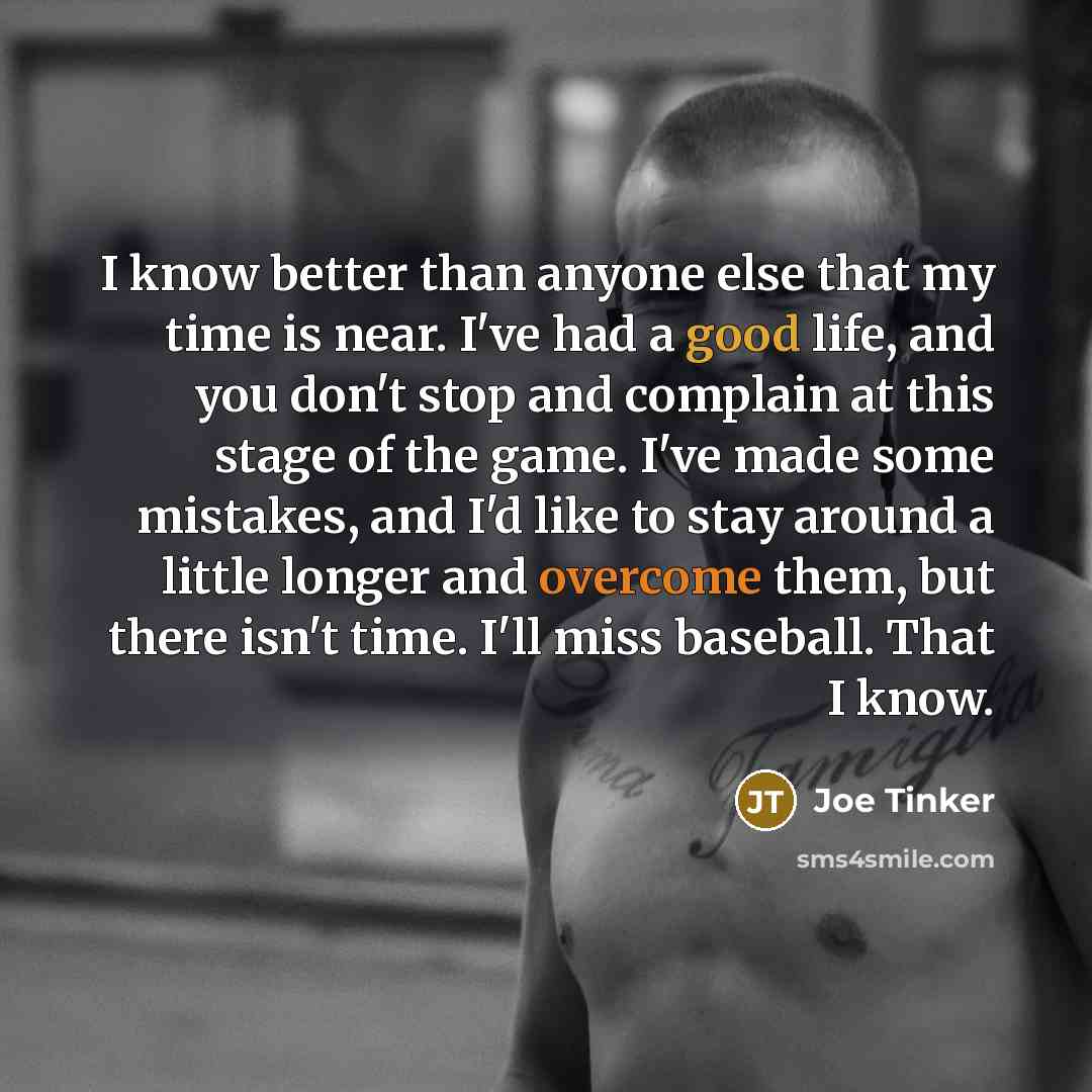 “I know better than anyone else that my time is near. I've had a good life, and you don't stop and complain at this stage of the game. I've made some mistakes, and I'd like to stay around a little longer and overcome them, but there isn't time. I'll miss baseball. That I know.” quote by Joe Tinker