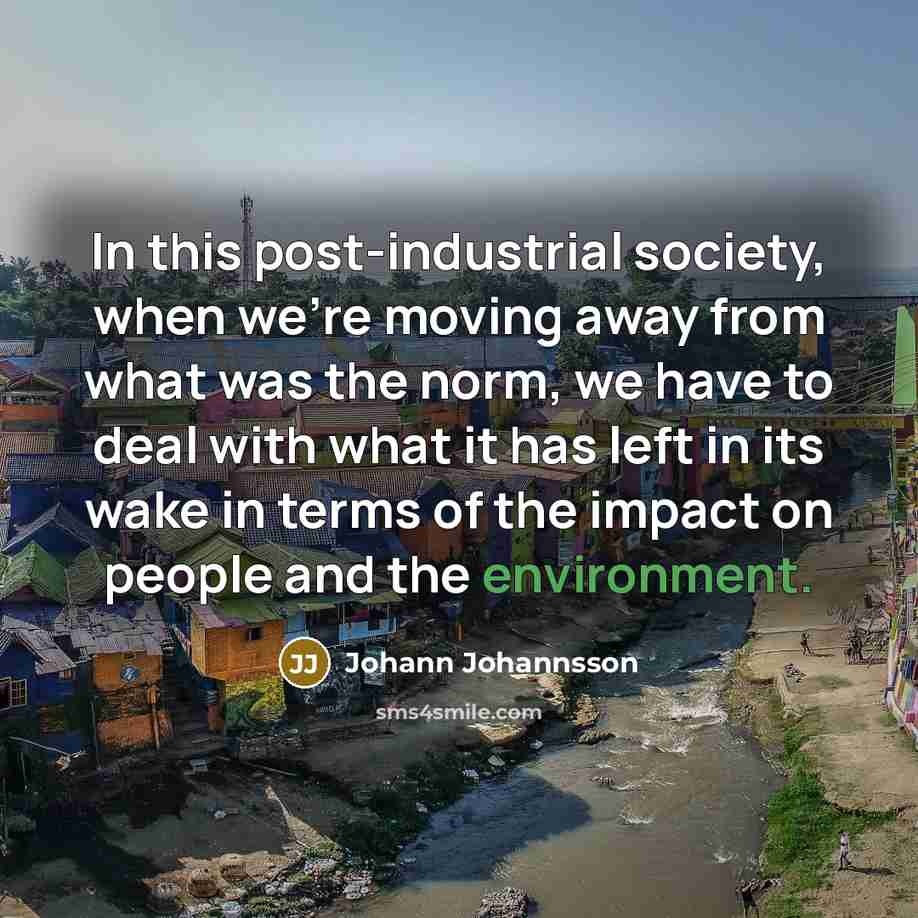 “In this post-industrial society, when we're moving away from what was the norm, we have to deal with what it has left in its wake in terms of the impact on people and the environment.” quote by Johann Johannsson