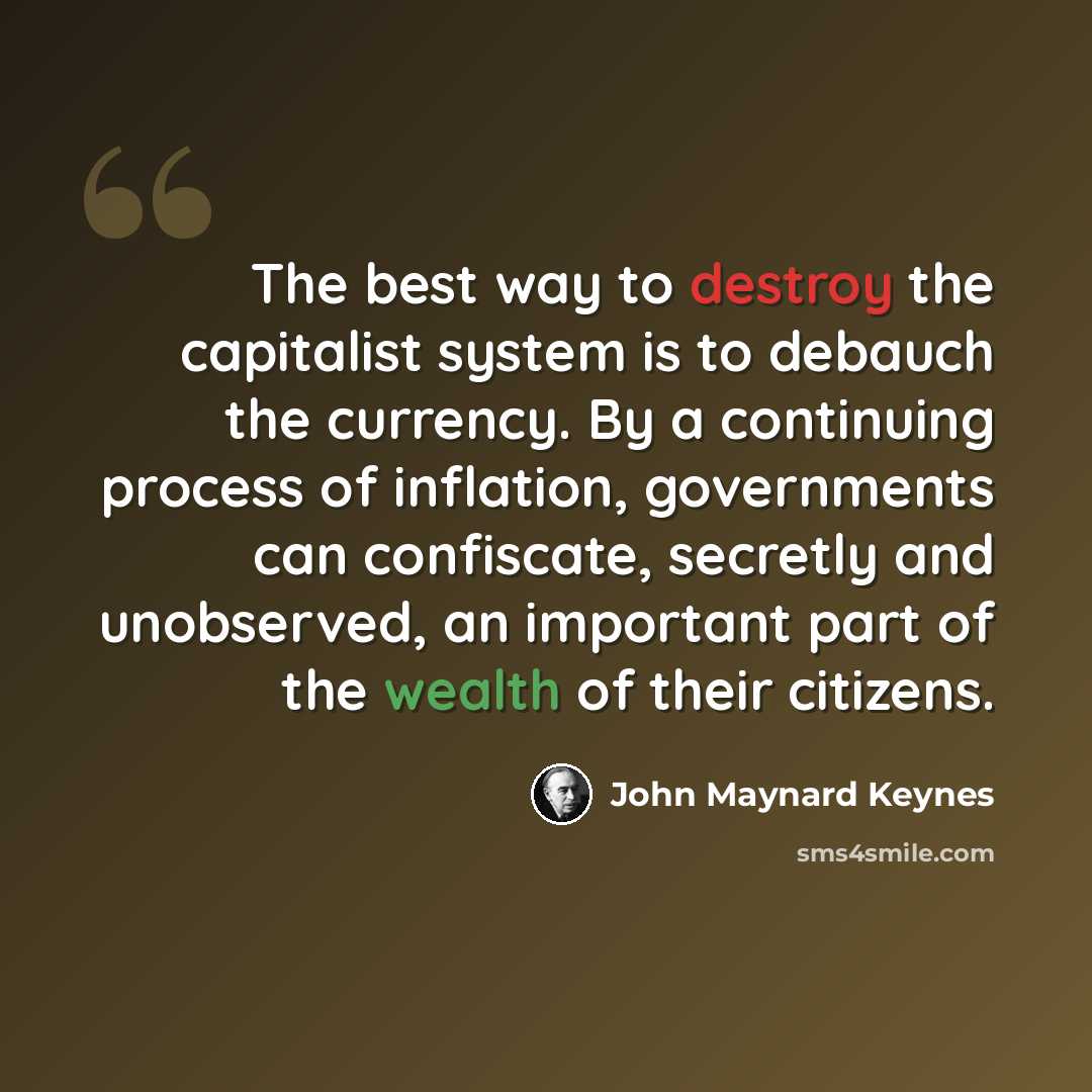“The best way to destroy the capitalist system is to debauch the currency. By a continuing process of inflation, governments can confiscate, secretly and unobserved, an important part of the wealth of their citizens.” quote by John Maynard Keynes