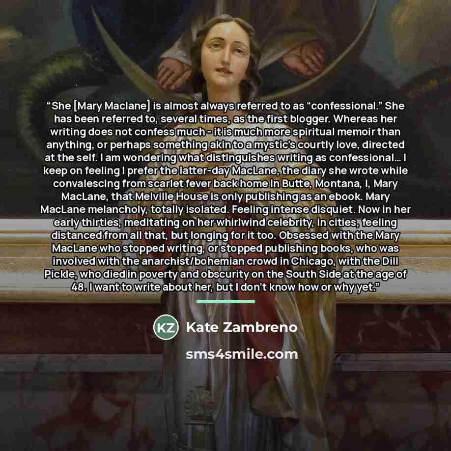 “She [Mary Maclane] is almost always referred to as “confessional.” She has been referred to, several times, as the first blogger. Whereas her writing does not confess much - it is much more spiritual memoir than anything, or perhaps something akin to a mystic’s courtly love, directed at the self…” quote by Kate Zambreno