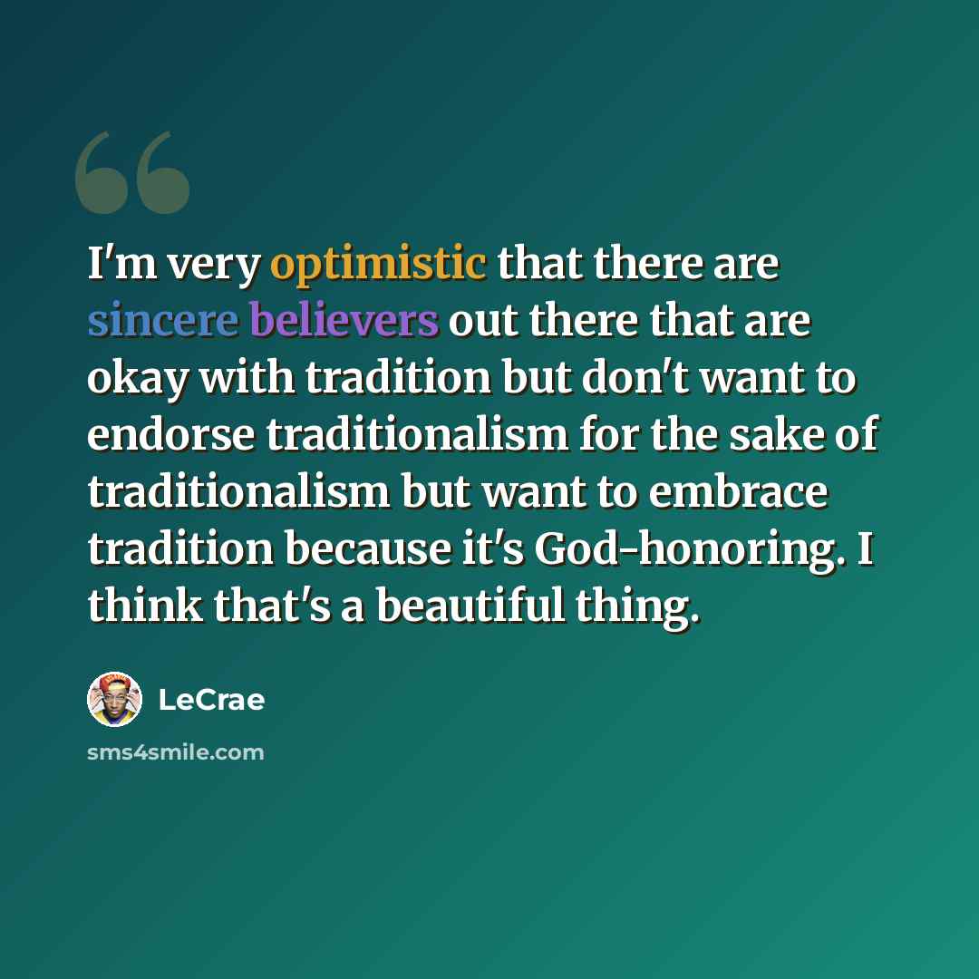 “I'm very optimistic that there are sincere believers out there that are okay with tradition but don't want to endorse traditionalism for the sake of traditionalism but want to embrace tradition because it's God-honoring. I think that's a beautiful thing.” quote by LeCrae