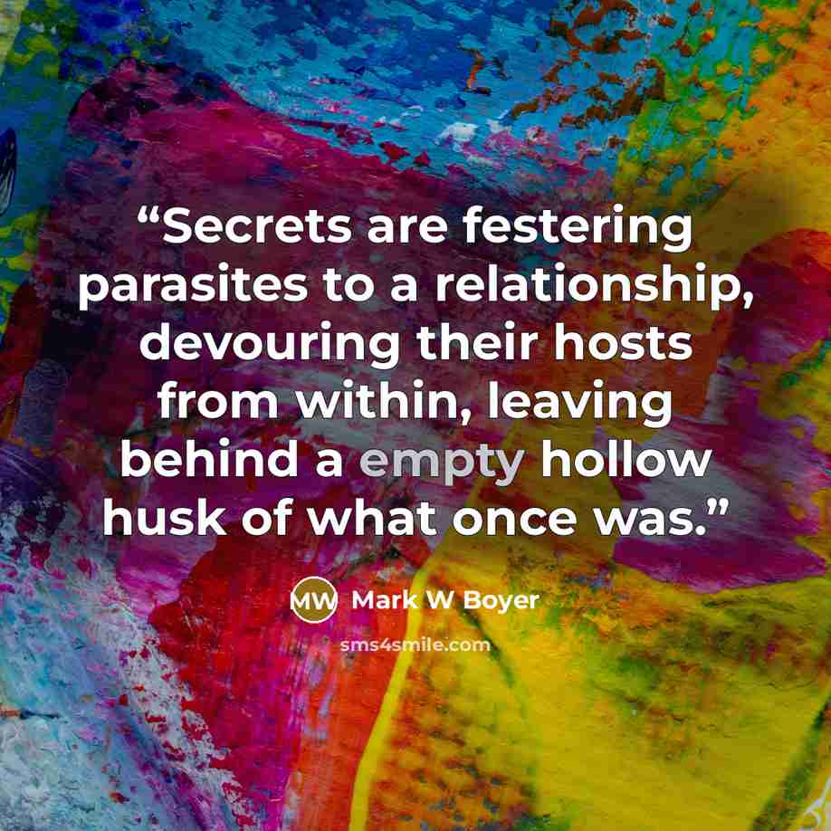 “Secrets are festering parasites to a relationship, devouring their hosts from within, leaving behind a empty hollow husk of what once was.” quote by Mark W Boyer