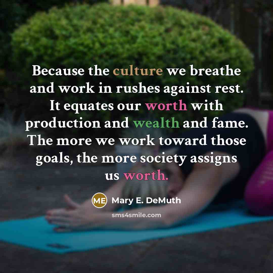 “Because the culture we breathe and work in rushes against rest. It equates our worth with production and wealth and fame. The more we work toward those goals, the more society assigns us worth.” quote by Mary E. DeMuth