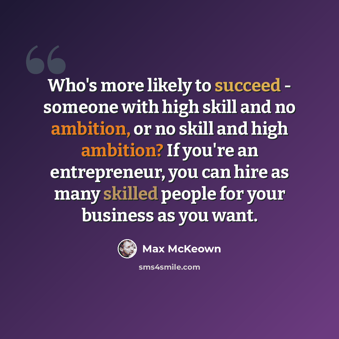 “Who's more likely to succeed - someone with high skill and no ambition, or no skill and high ambition? If you're an entrepreneur, you can hire as many skilled people for your business as you want.” quote by Max McKeown