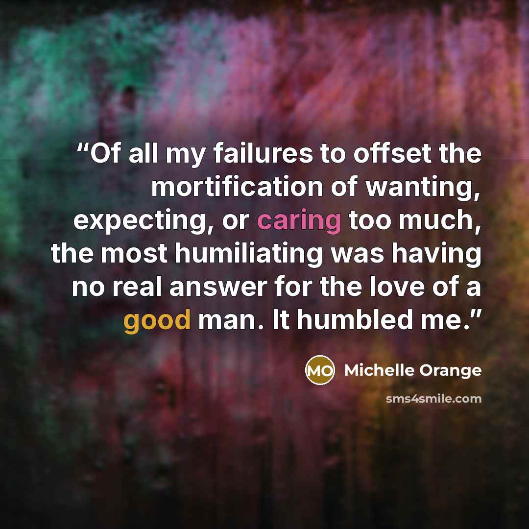 “Of all my failures to offset the mortification of wanting, expecting, or caring too much, the most humiliating was having no real answer for the love of a good man. It humbled me.” quote by Michelle Orange