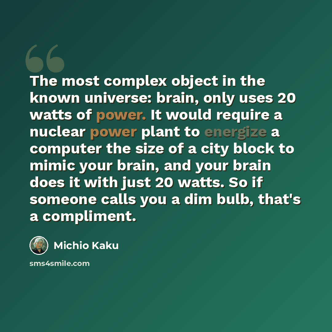 “The most complex object in the known universe: brain, only uses 20 watts of power. It would require a nuclear power plant to energize a computer the size of a city block to mimic your brain, and your brain does it with just 20 watts. So if someone calls you a dim bulb, that's a compliment.” quote by Michio Kaku