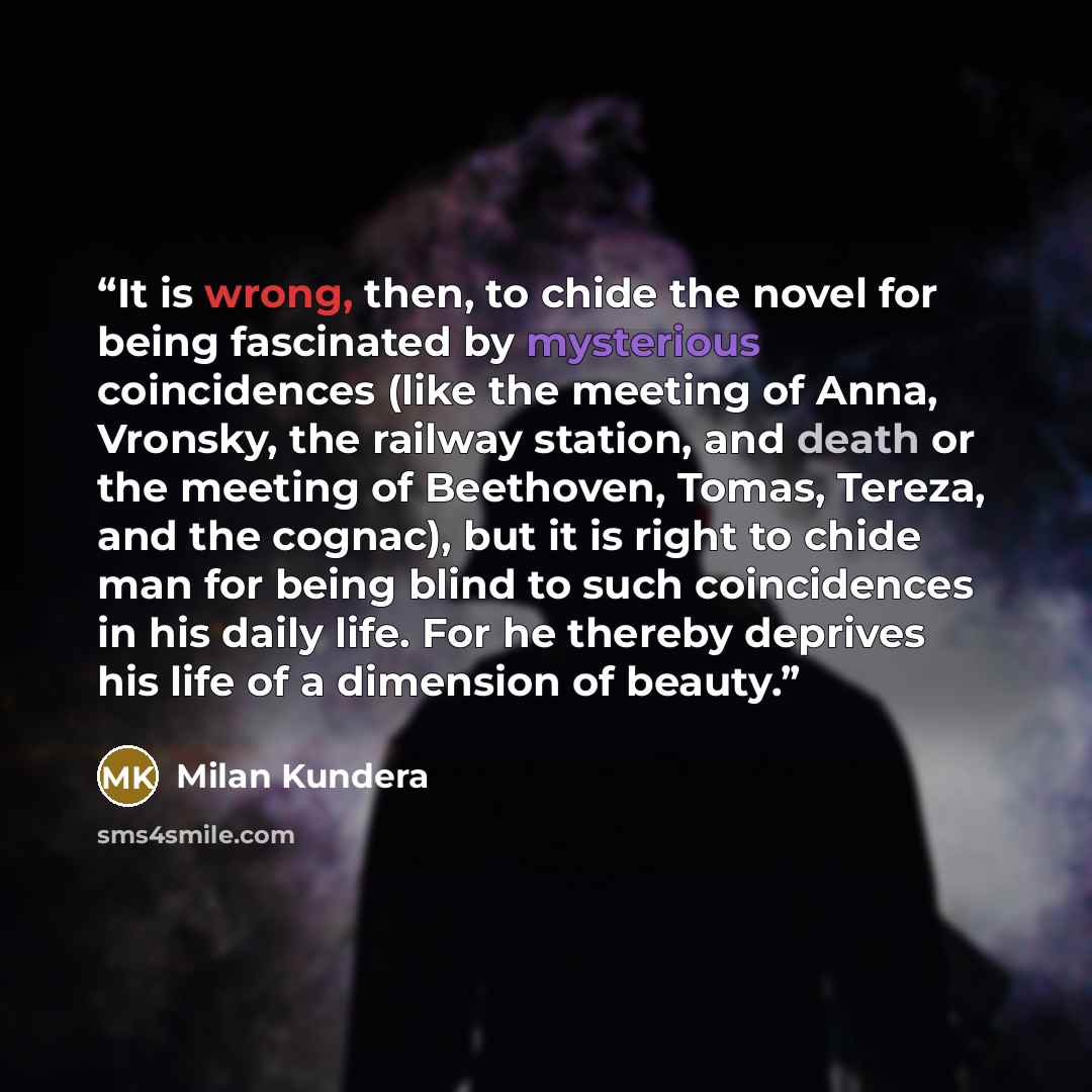 “It is wrong, then, to chide the novel for being fascinated by mysterious coincidences (like the meeting of Anna, Vronsky, the railway station, and death or the meeting of Beethoven, Tomas, Tereza, and the cognac), but it is right to chide man for being blind to such coincidences in his daily life…” quote by Milan Kundera