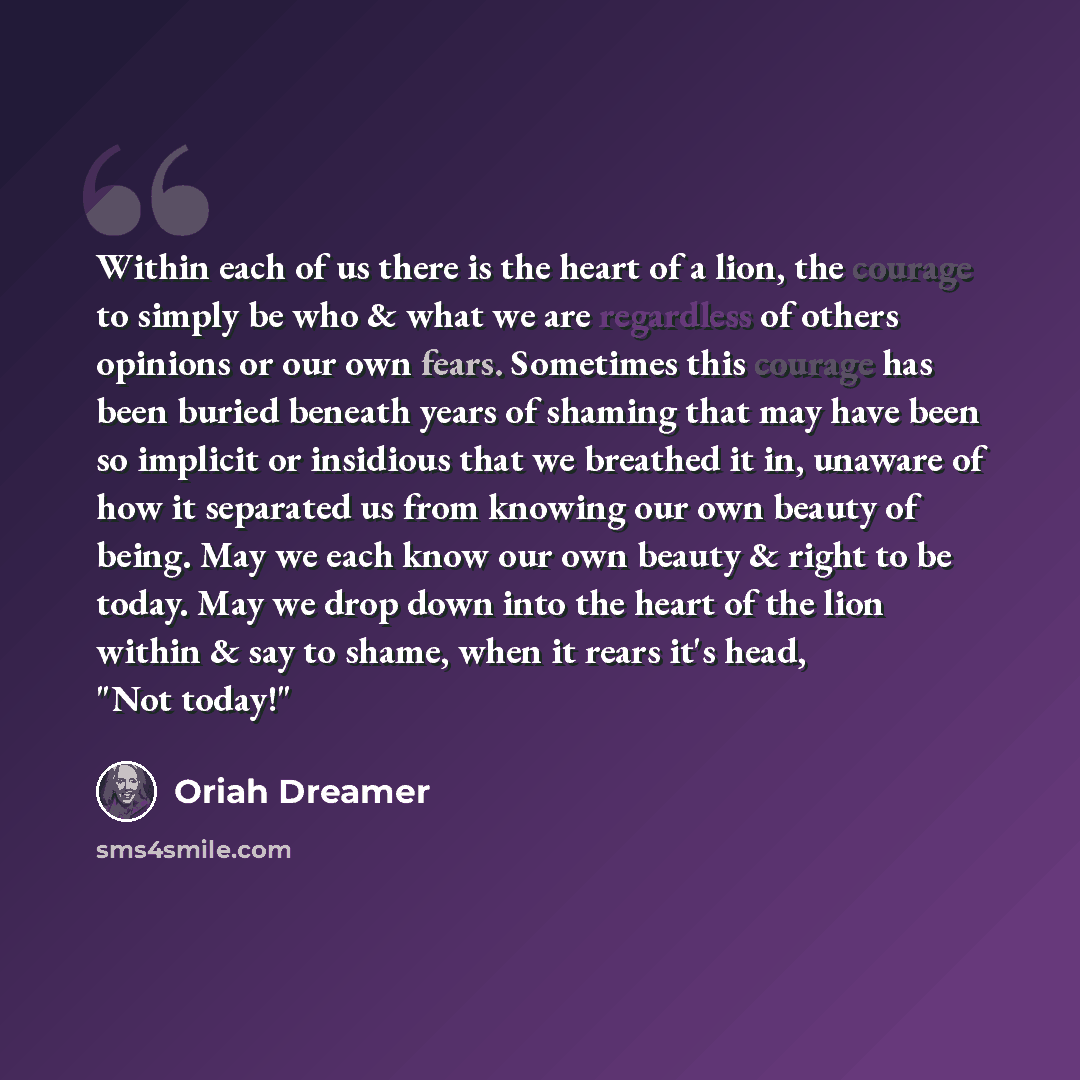 “Within each of us there is the heart of a lion, the courage to simply be who & what we are regardless of others opinions or our own fears. Sometimes this courage has been buried beneath years of shaming that may have been so implicit or insidious that we breathed it in, unaware of how it separated…” quote by Oriah Dreamer