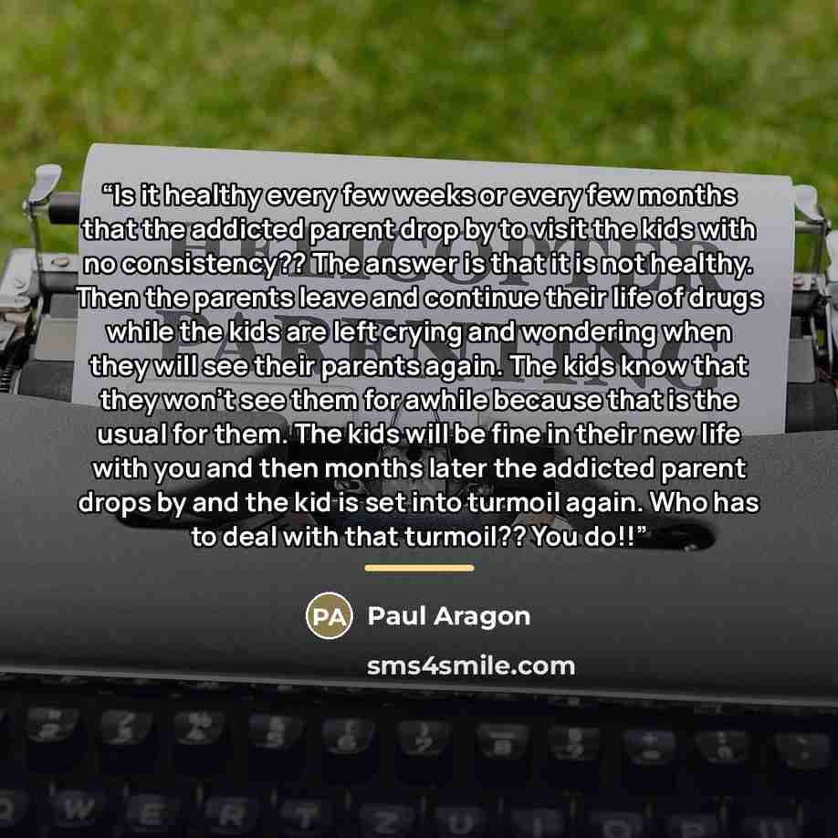 “Is it healthy every few weeks or every few months that the addicted parent drop by to visit the kids with no consistency?? The answer is that it is not healthy. Then the parents leave and continue their life of drugs while the kids are left crying and wondering when they will see their parents…” quote by Anonymous