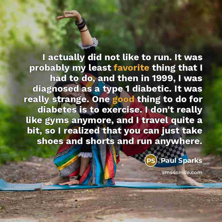 “I actually did not like to run. It was probably my least favorite thing that I had to do, and then in 1999, I was diagnosed as a type 1 diabetic. It was really strange. One good thing to do for diabetes is to exercise. I don't really like gyms anymore, and I travel quite a bit, so I realized that…” quote by Paul Sparks