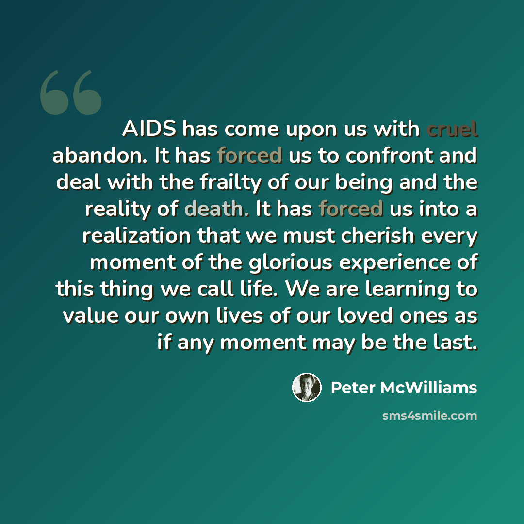 “AIDS has come upon us with cruel abandon. It has forced us to confront and deal with the frailty of our being and the reality of death. It has forced us into a realization that we must cherish every moment of the glorious experience of this thing we call life. We are learning to value our own…” quote by Peter McWilliams