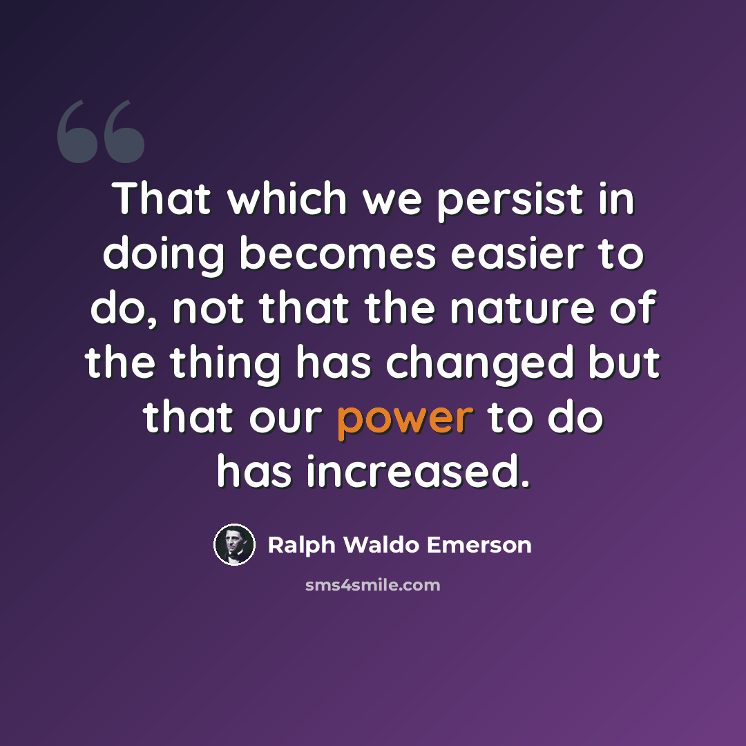 “That which we persist in doing becomes easier to do, not that the nature of the thing has changed but that our power to do has increased.” quote by Ralph Waldo Emerson