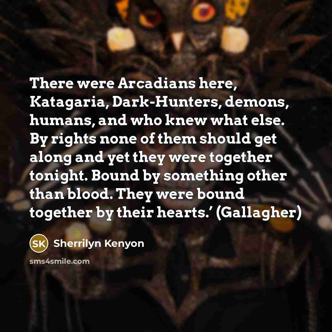“There were Arcadians here, Katagaria, Dark-Hunters, demons, humans, and who knew what else. By rights none of them should get along and yet they were together tonight. Bound by something other than blood. They were bound together by their hearts.’ (Gallagher)” quote by Sherrilyn Kenyon