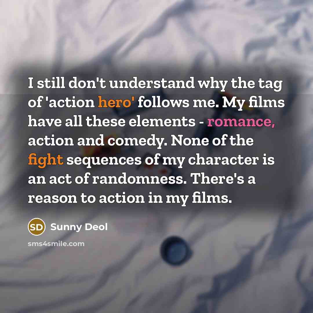 “I still don't understand why the tag of 'action hero' follows me. My films have all these elements - romance, action and comedy. None of the fight sequences of my character is an act of randomness. There's a reason to action in my films.” quote by Sunny Deol