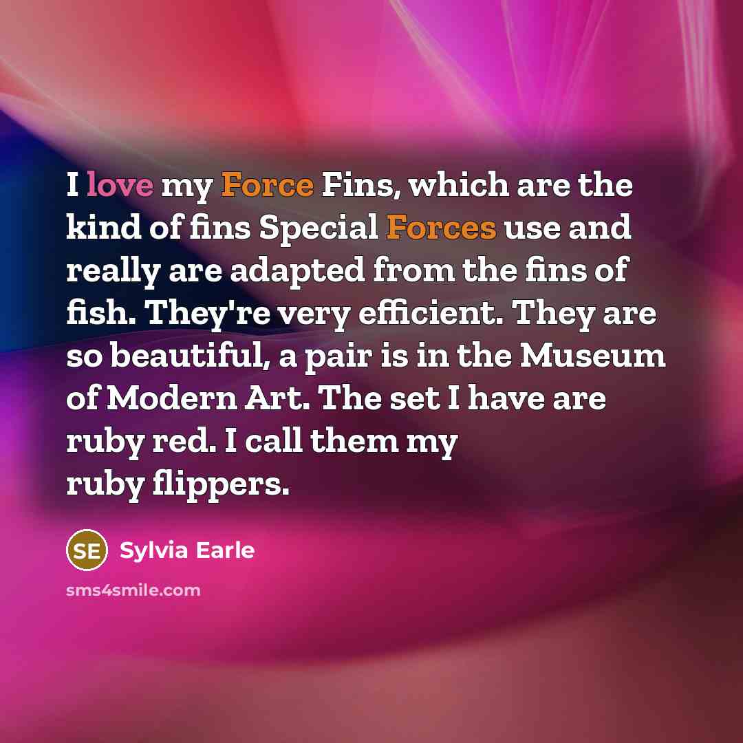 “I love my Force Fins, which are the kind of fins Special Forces use and really are adapted from the fins of fish. They're very efficient. They are so beautiful, a pair is in the Museum of Modern Art. The set I have are ruby red. I call them my ruby flippers.” quote by Sylvia Earle