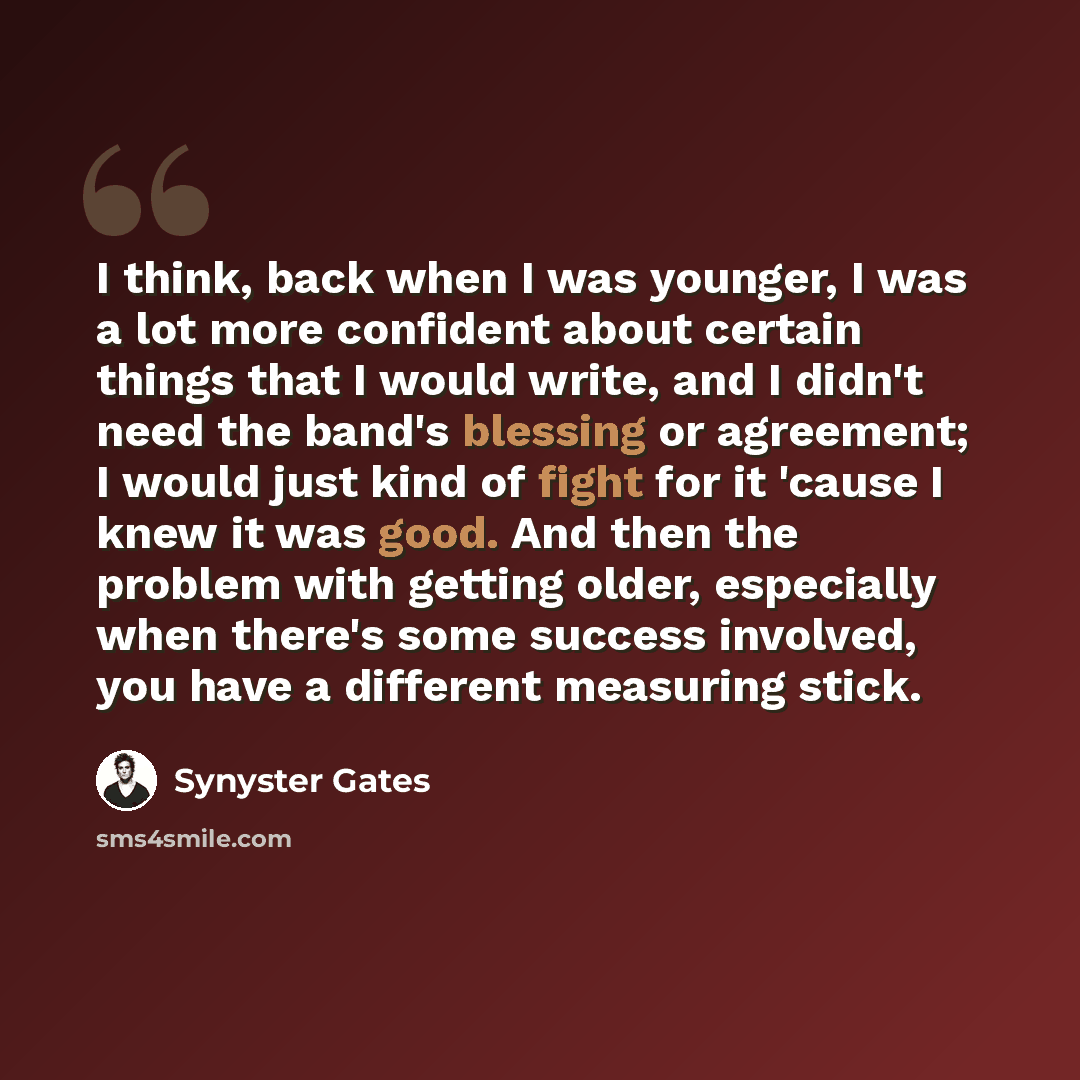 “I think, back when I was younger, I was a lot more confident about certain things that I would write, and I didn't need the band's blessing or agreement; I would just kind of fight for it 'cause I knew it was good. And then the problem with getting older, especially when there's some success…” quote by Synyster Gates