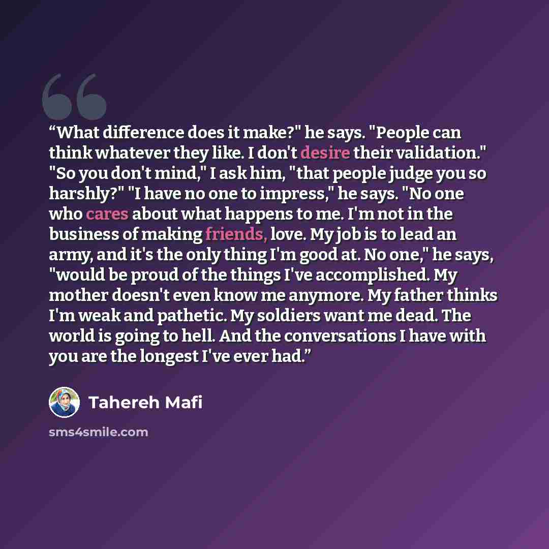 “What difference does it make?" he says. "People can think whatever they like. I don't desire their validation." "So you don't mind," I ask him, "that people judge you so harshly?" "I have no one to impress," he says. "No one who cares about what happens to me. I'm not in the business of making…” quote by Tahereh Mafi