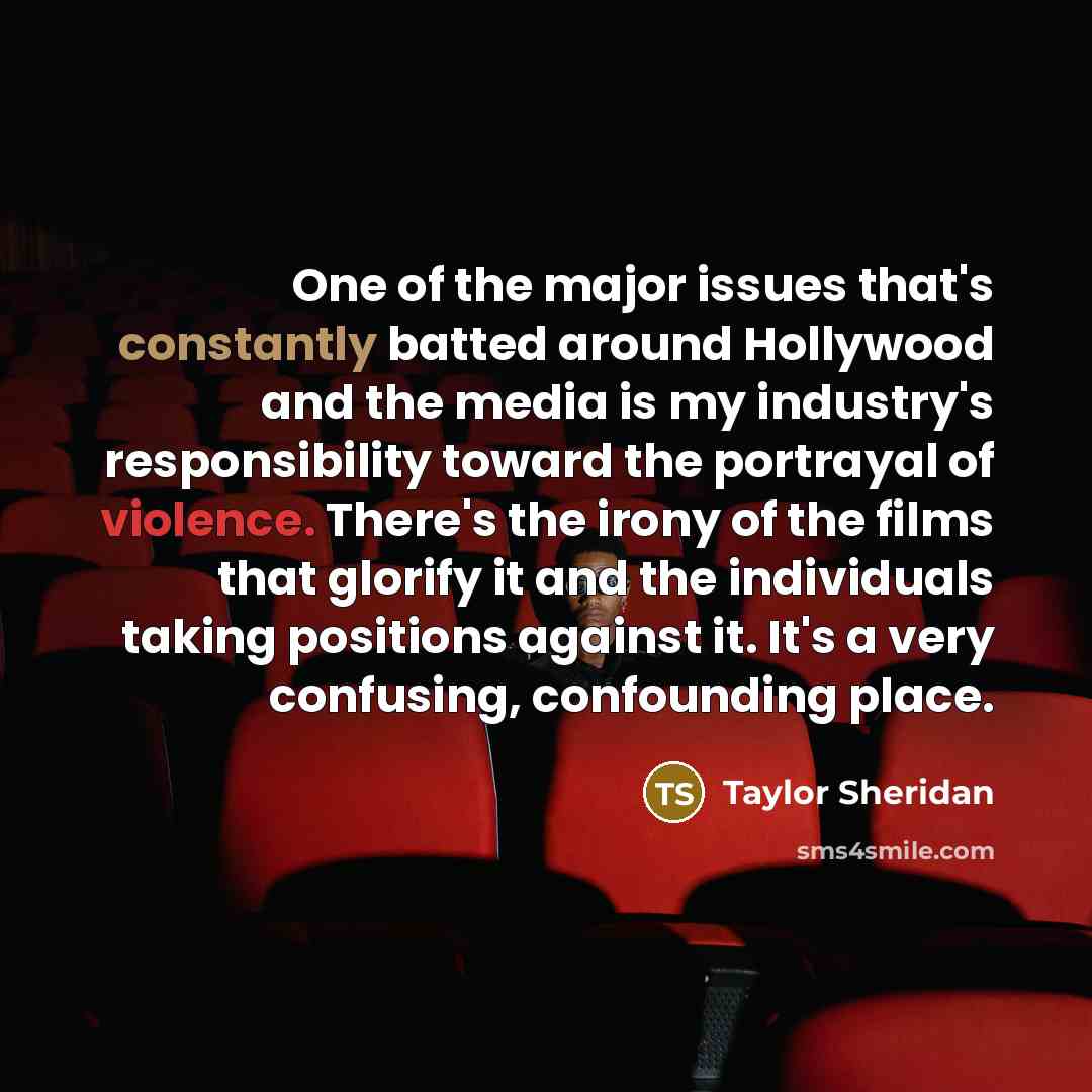 “One of the major issues that's constantly batted around Hollywood and the media is my industry's responsibility toward the portrayal of violence. There's the irony of the films that glorify it and the individuals taking positions against it. It's a very confusing, confounding place.” quote by Taylor Sheridan