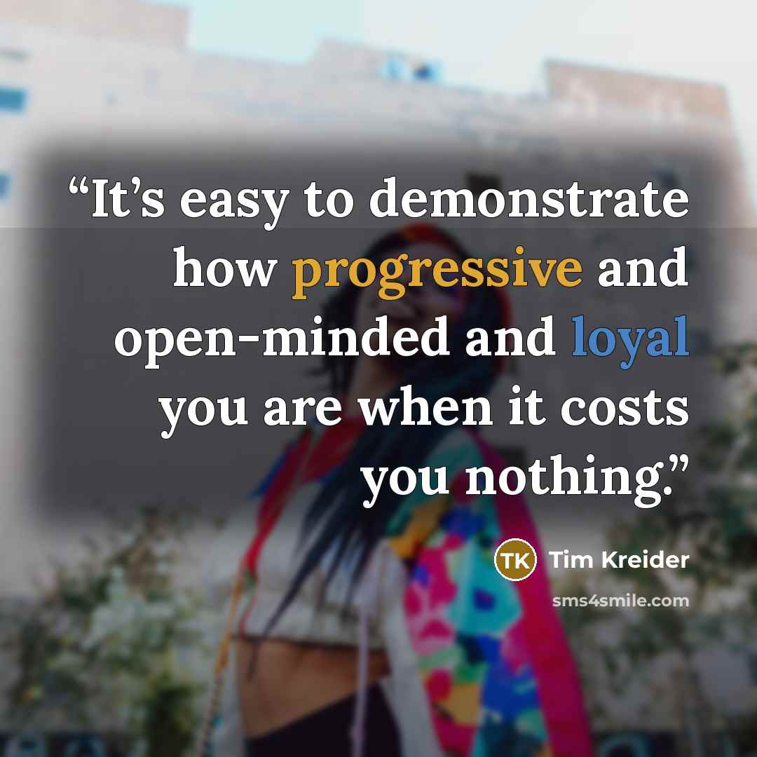 “It’s easy to demonstrate how progressive and open-minded and loyal you are when it costs you nothing.” quote by Tim Kreider