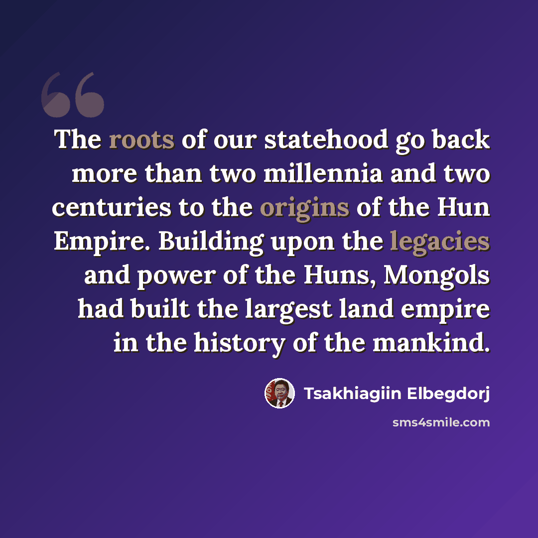 “The roots of our statehood go back more than two millennia and two centuries to the origins of the Hun Empire. Building upon the legacies and power of the Huns, Mongols had built the largest land empire in the history of the mankind.” quote by Tsakhiagiin Elbegdorj