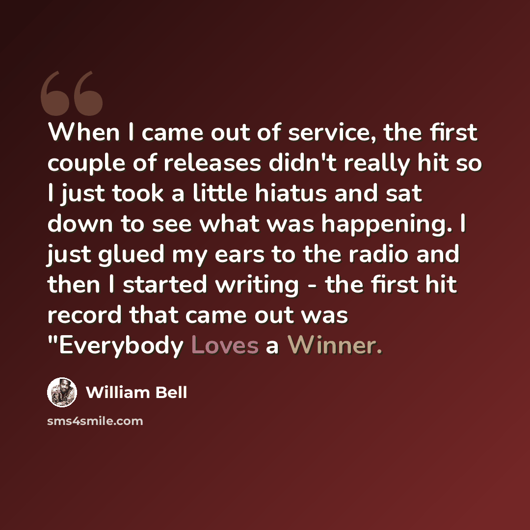 “When I came out of service, the first couple of releases didn't really hit so I just took a little hiatus and sat down to see what was happening. I just glued my ears to the radio and then I started writing - the first hit record that came out was "Everybody Loves a Winner.” quote by William Bell