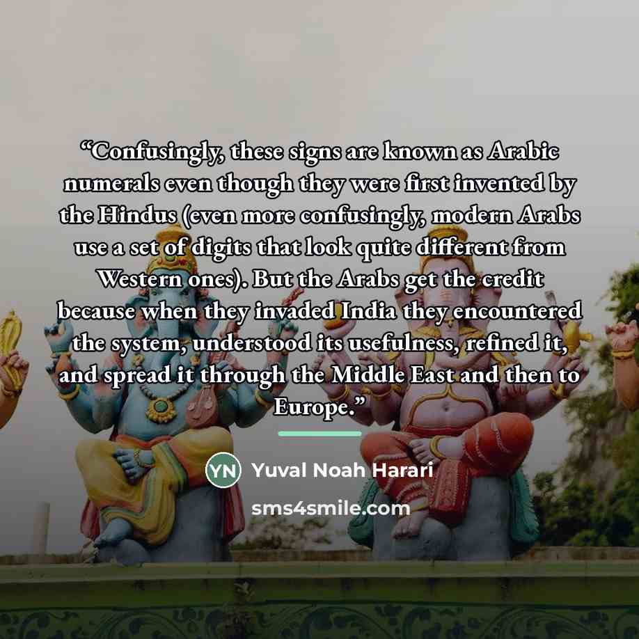 “Confusingly, these signs are known as Arabic numerals even though they were first invented by the Hindus (even more confusingly, modern Arabs use a set of digits that look quite different from Western ones). But the Arabs get the credit because when they invaded India they encountered the system…” quote by Yuval Noah Harari
