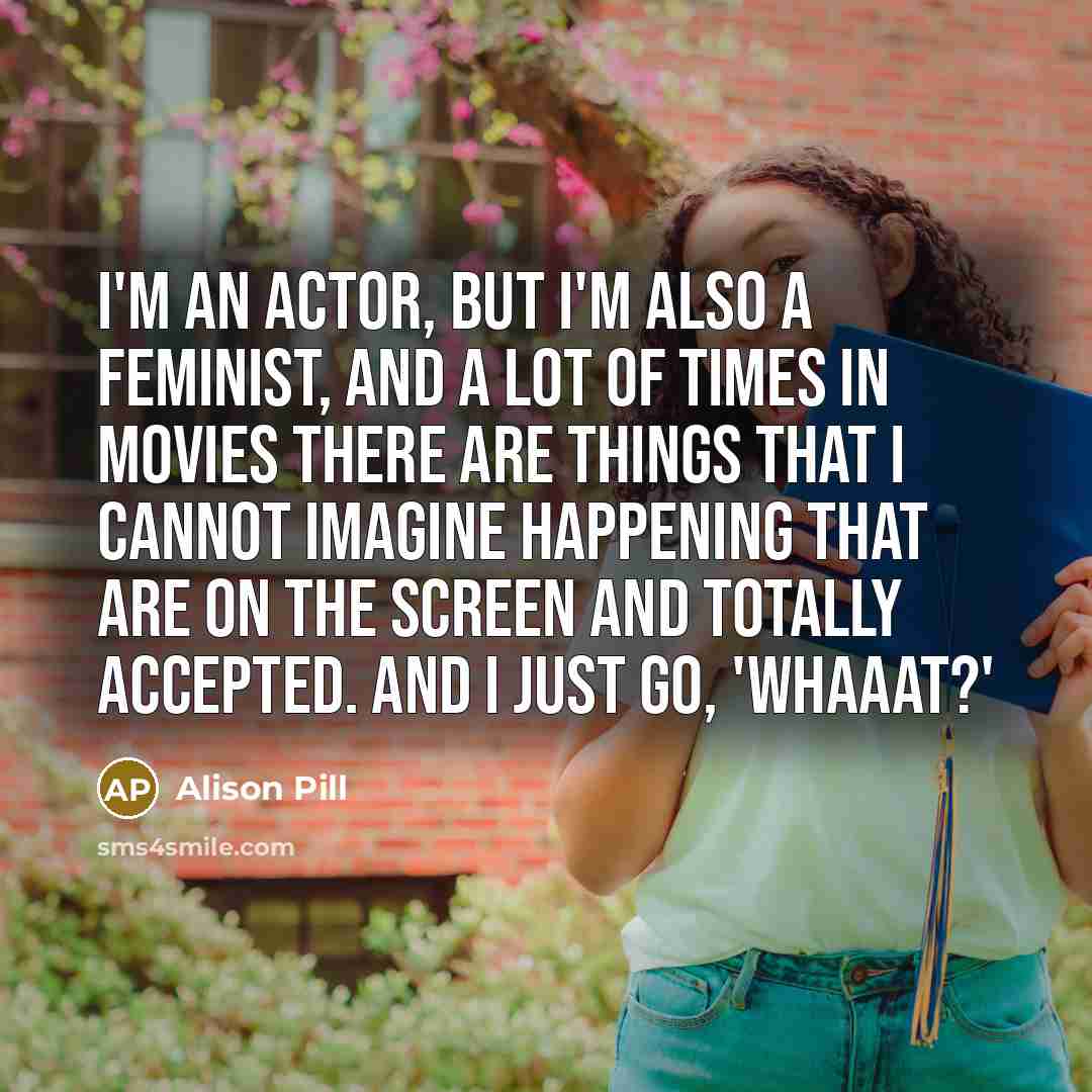 “I'm an actor, but I'm also a feminist, and a lot of times in movies there are things that I cannot imagine happening that are on the screen and totally accepted. And I just go, 'Whaaat?'” quote by Alison Pill