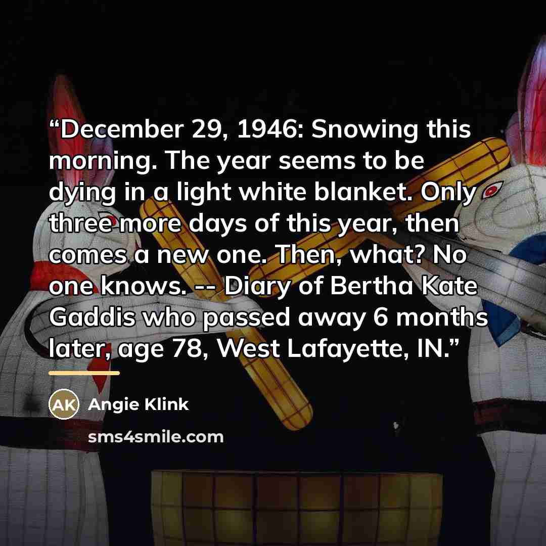 “December 29, 1946: Snowing this morning. The year seems to be dying in a light white blanket. Only three more days of this year, then comes a new one. Then, what? No one knows. -- Diary of Bertha Kate Gaddis who passed away 6 months later, age 78, West Lafayette, IN.” quote by Angie Klink