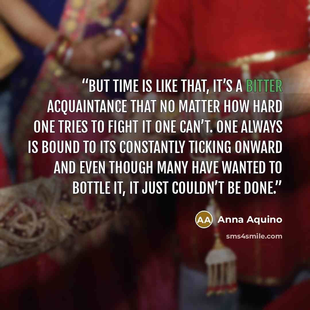“But time is like that, it’s a bitter acquaintance that no matter how hard one tries to fight it one can’t. One always is bound to its constantly ticking onward and even though many have wanted to bottle it, it just couldn’t be done.” quote by Anna Aquino