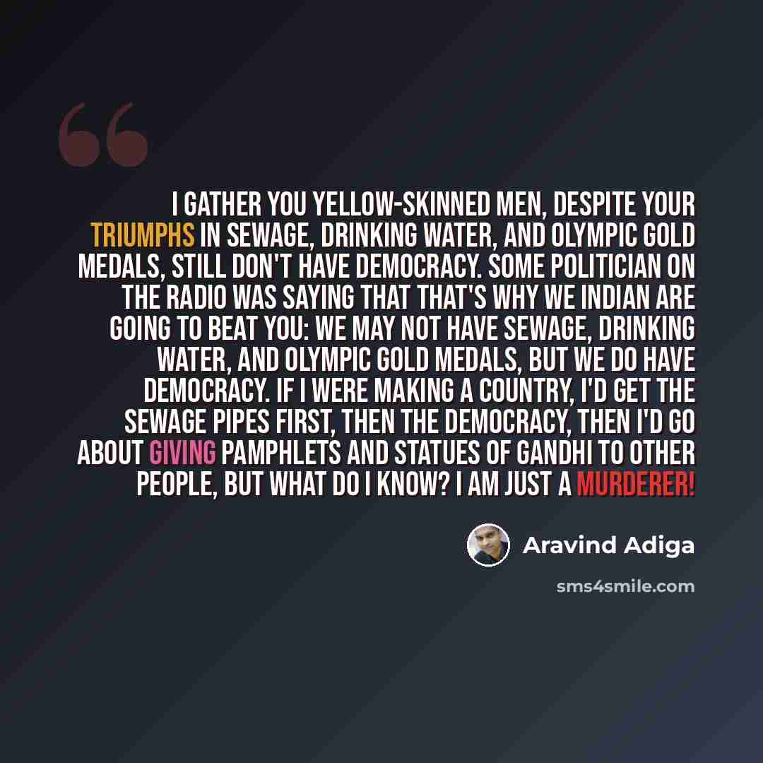 “I gather you yellow-skinned men, despite your triumphs in sewage, drinking water, and Olympic gold medals, still don't have democracy. Some politician on the radio was saying that that's why we Indian are going to beat you: we may not have sewage, drinking water, and Olympic gold medals, but we do…” quote by Aravind Adiga