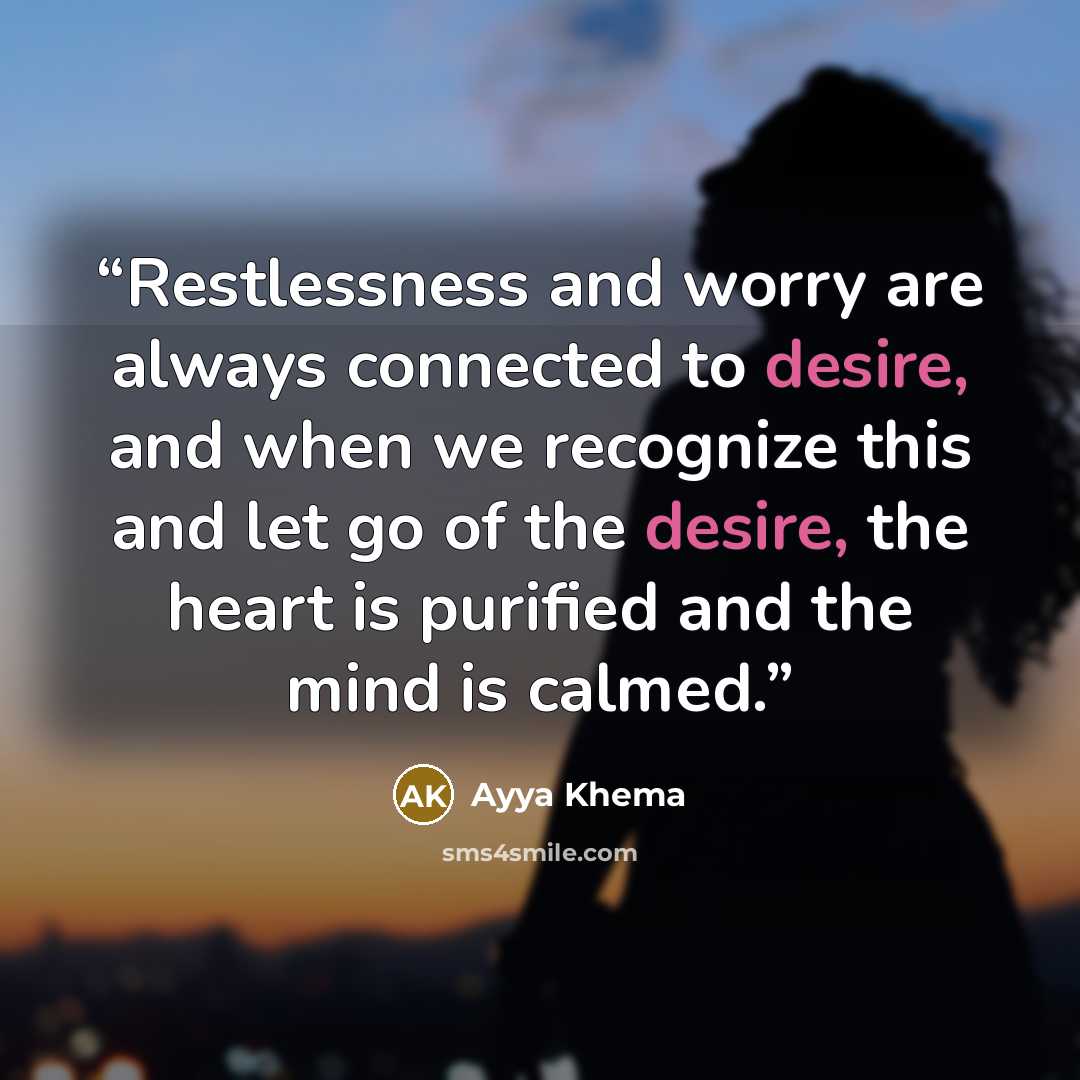 “Restlessness and worry are always connected to desire, and when we recognize this and let go of the desire, the heart is purified and the mind is calmed.” quote by Ayya Khema