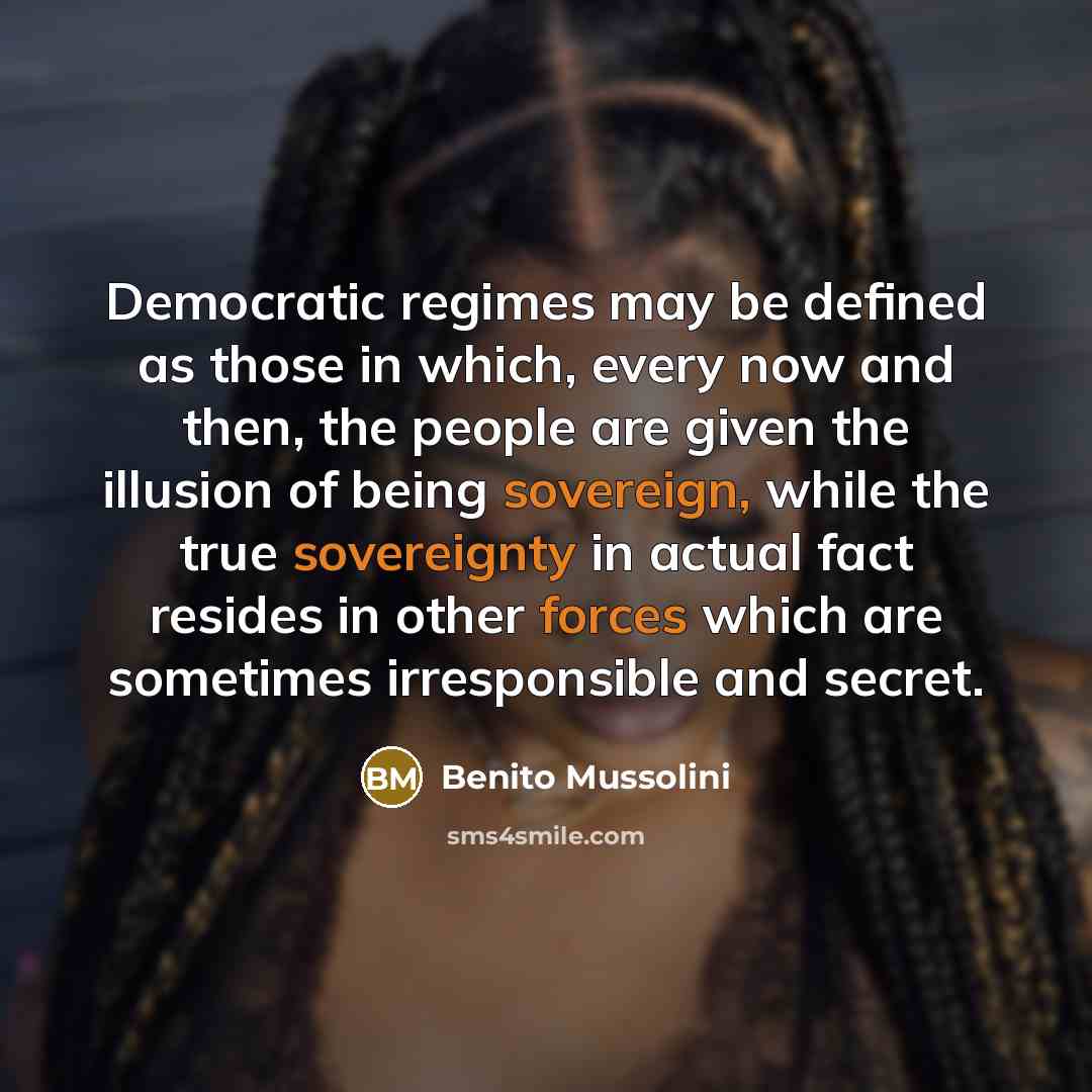 “Democratic regimes may be defined as those in which, every now and then, the people are given the illusion of being sovereign, while the true sovereignty in actual fact resides in other forces which are sometimes irresponsible and secret.” quote by Benito Mussolini