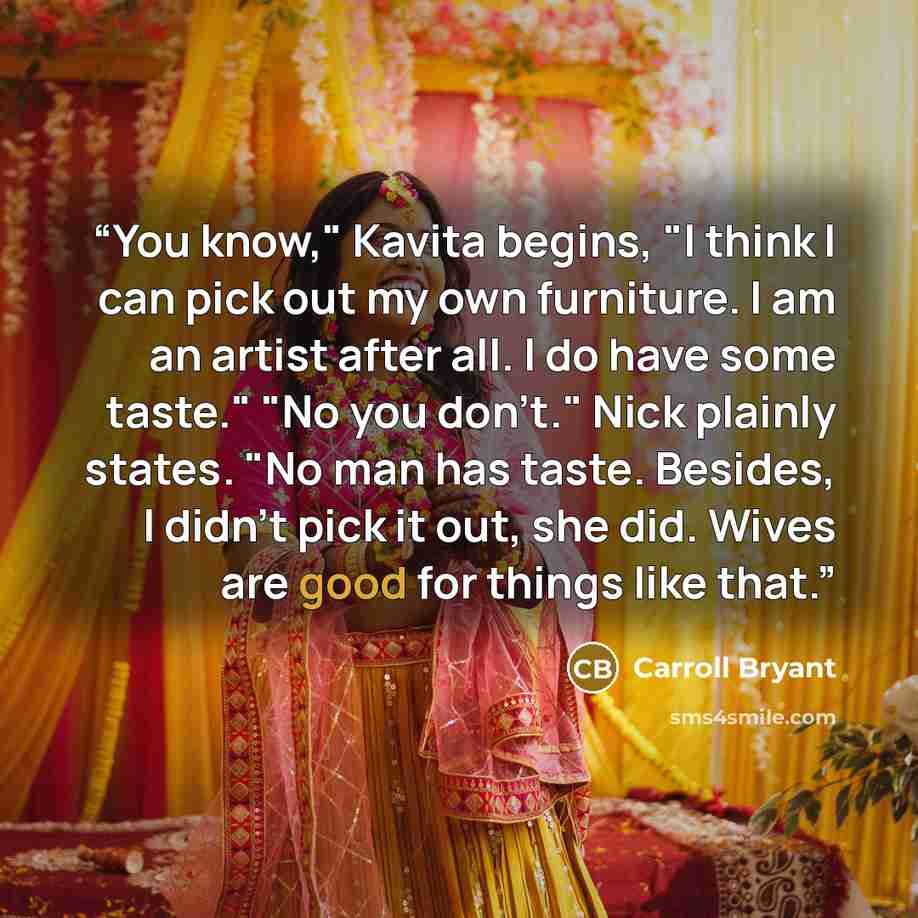 “You know," Kavita begins, "I think I can pick out my own furniture. I am an artist after all. I do have some taste." "No you don't." Nick plainly states. "No man has taste. Besides, I didn't pick it out, she did. Wives are good for things like that.” quote by Carroll Bryant