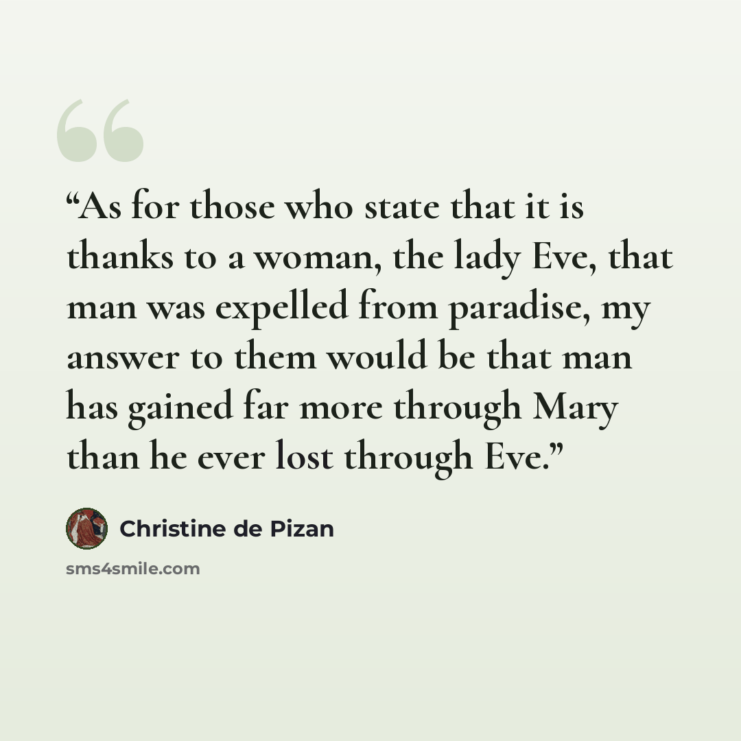 “As for those who state that it is thanks to a woman, the lady Eve, that man was expelled from paradise, my answer to them would be that man has gained far more through Mary than he ever lost through Eve.” quote by Christine de Pizan