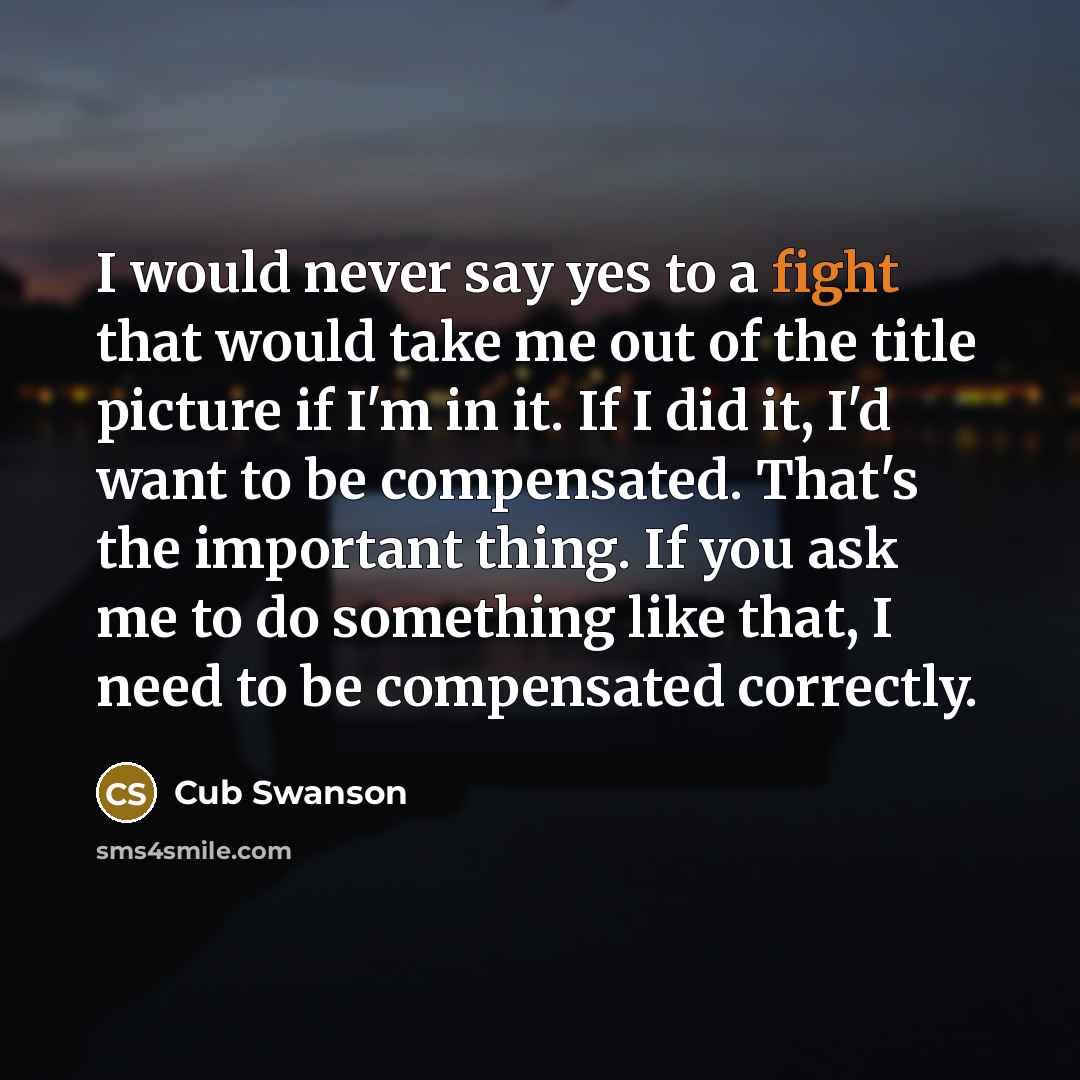 “I would never say yes to a fight that would take me out of the title picture if I'm in it. If I did it, I'd want to be compensated. That's the important thing. If you ask me to do something like that, I need to be compensated correctly.” quote by Cub Swanson